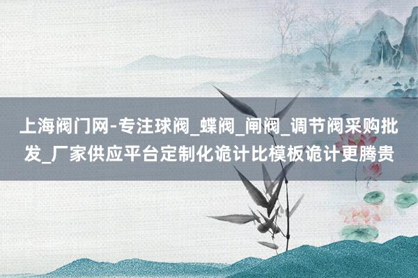 上海阀门网-专注球阀_蝶阀_闸阀_调节阀采购批发_厂家供应平台﻿定制化诡计比模板诡计更腾贵